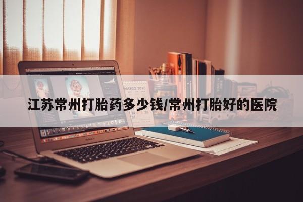 卖流产药联系方式江苏常州打胎药多少钱/常州打胎好的医院