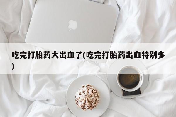卖流产药联系方式吃完打胎药大出血了(吃完打胎药出血特别多)