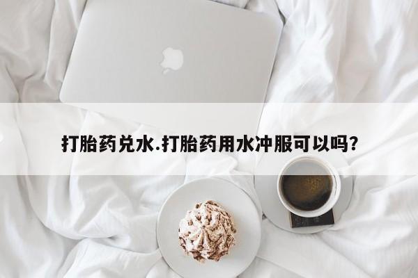 卖流产药联系方式打胎药兑水.打胎药用水冲服可以吗？