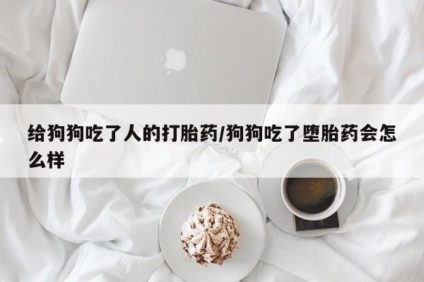 卖流产药联系方式给狗狗吃了人的打胎药/狗狗吃了堕胎药会怎么样