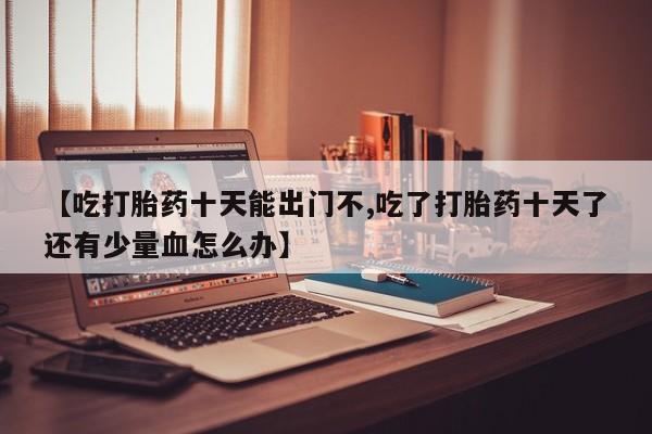 卖流产药联系方式【吃打胎药十天能出门不,吃了打胎药十天了还有少量血怎么办】