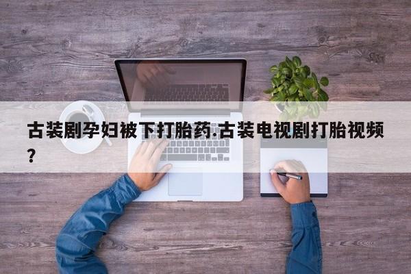 卖流产药联系方式古装剧孕妇被下打胎药.古装电视剧打胎视频？