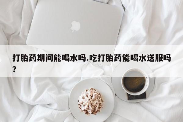 卖流产药联系方式打胎药期间能喝水吗.吃打胎药能喝水送服吗？