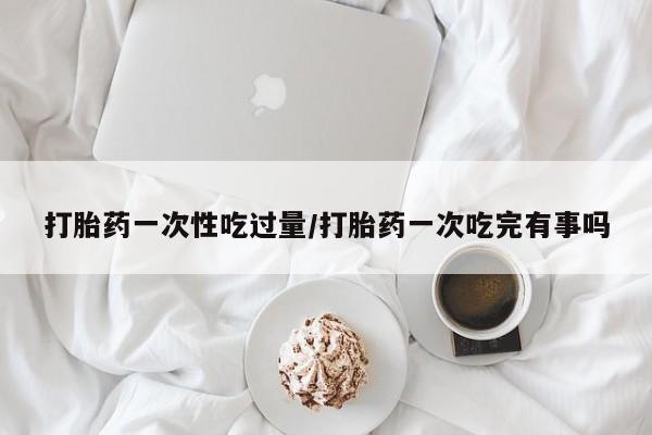 卖流产药联系方式打胎药一次性吃过量/打胎药一次吃完有事吗