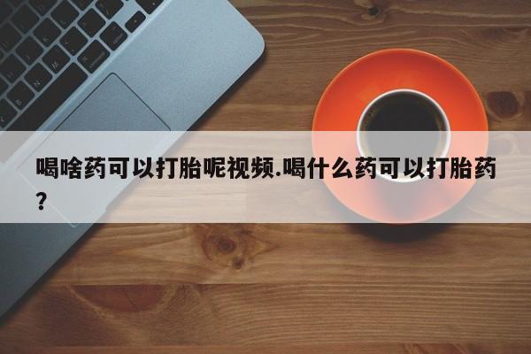 卖流产药联系方式喝啥药可以打胎呢视频.喝什么药可以打胎药？