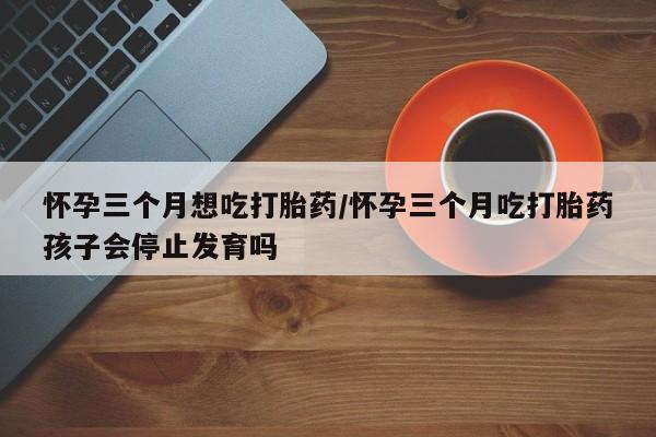 卖流产药联系方式怀孕三个月想吃打胎药/怀孕三个月吃打胎药孩子会停止发育吗