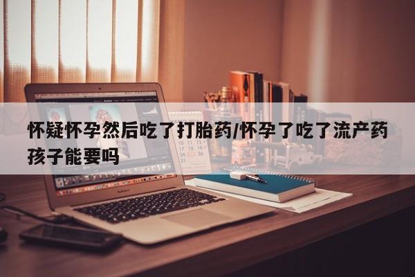 卖流产药联系方式怀疑怀孕然后吃了打胎药/怀孕了吃了流产药孩子能要吗