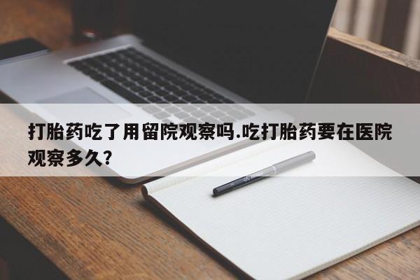 卖流产药联系方式打胎药吃了用留院观察吗.吃打胎药要在医院观察多久？