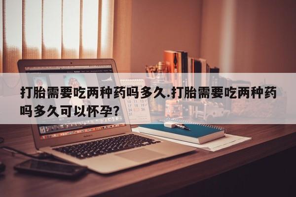 卖流产药联系方式打胎需要吃两种药吗多久.打胎需要吃两种药吗多久可以怀孕？