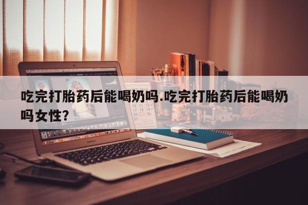 卖流产药联系方式吃完打胎药后能喝奶吗.吃完打胎药后能喝奶吗女性？