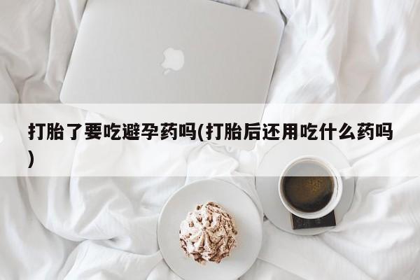 卖流产药联系方式打胎了要吃避孕药吗(打胎后还用吃什么药吗)