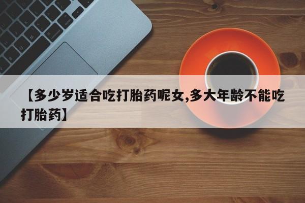 卖流产药联系方式【多少岁适合吃打胎药呢女,多大年龄不能吃打胎药】
