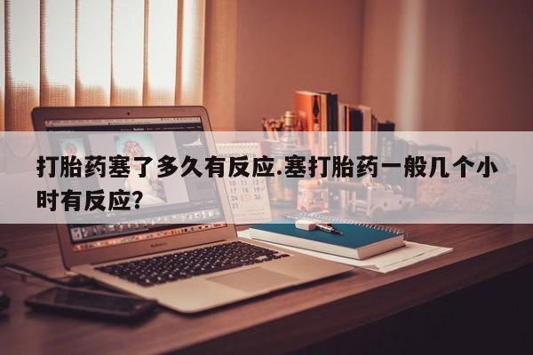 卖流产药联系方式打胎药塞了多久有反应.塞打胎药一般几个小时有反应？