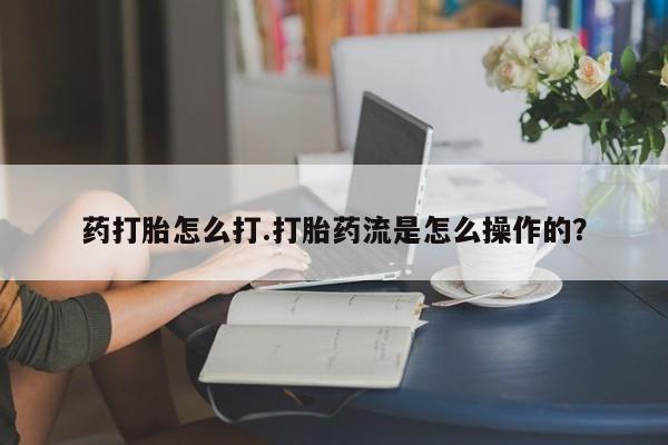卖流产药联系方式药打胎怎么打.打胎药流是怎么操作的？