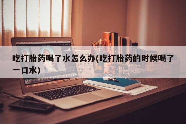 卖流产药联系方式吃打胎药喝了水怎么办(吃打胎药的时候喝了一口水)