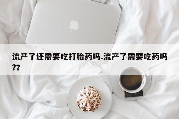 卖流产药联系方式流产了还需要吃打胎药吗.流产了需要吃药吗?？