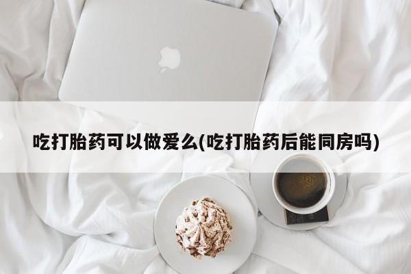 卖流产药联系方式吃打胎药可以做爱么(吃打胎药后能同房吗)