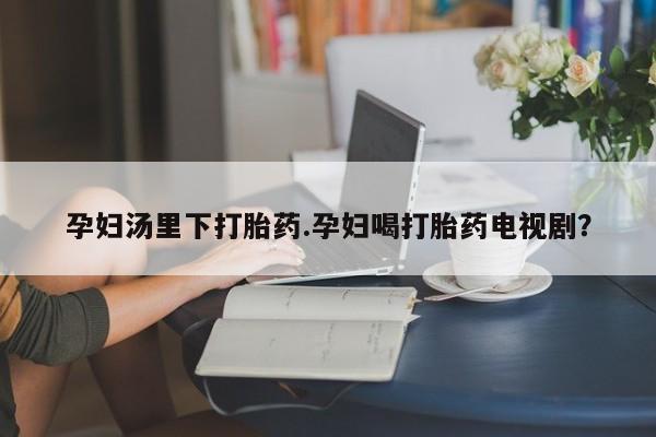 卖流产药联系方式孕妇汤里下打胎药.孕妇喝打胎药电视剧？