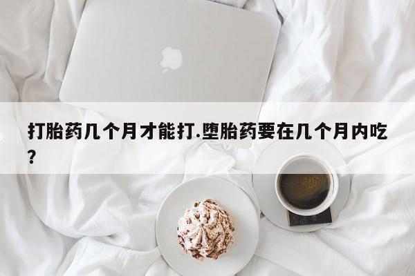 卖流产药联系方式打胎药几个月才能打.堕胎药要在几个月内吃？