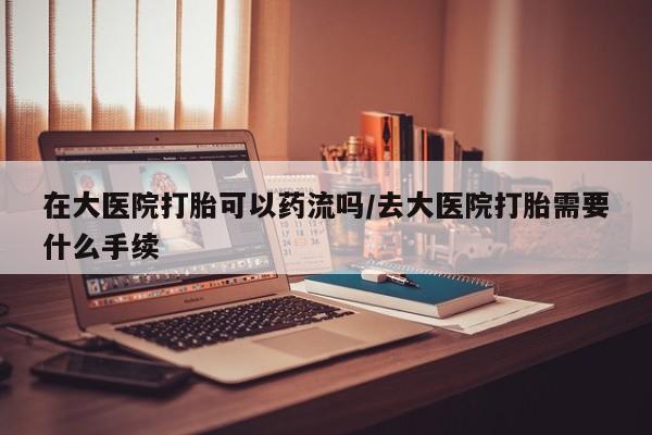 卖流产药联系方式在大医院打胎可以药流吗/去大医院打胎需要什么手续