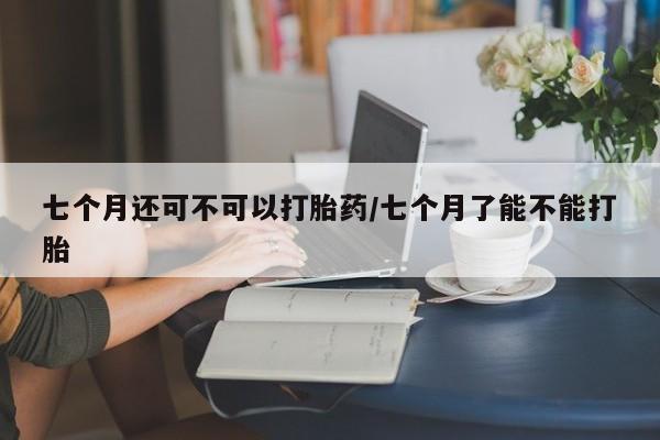 卖流产药联系方式七个月还可不可以打胎药/七个月了能不能打胎