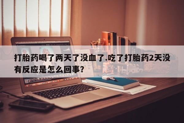 卖流产药联系方式打胎药喝了两天了没血了.吃了打胎药2天没有反应是怎么回事？
