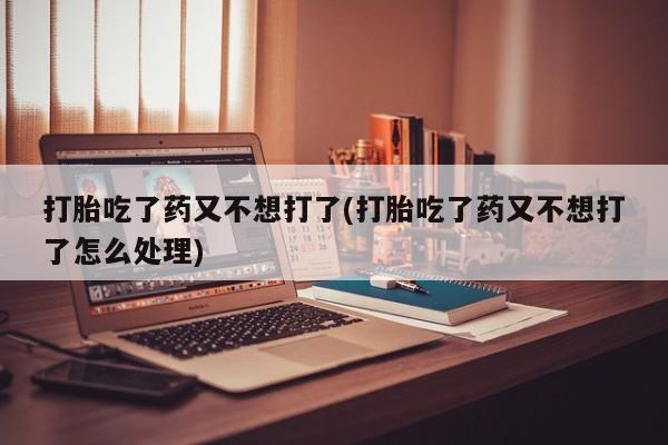 卖流产药联系方式打胎吃了药又不想打了(打胎吃了药又不想打了怎么处理)