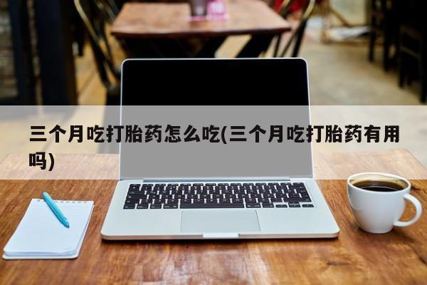 卖流产药联系方式三个月吃打胎药怎么吃(三个月吃打胎药有用吗)