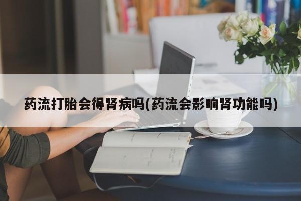 卖流产药联系方式药流打胎会得肾病吗(药流会影响肾功能吗)