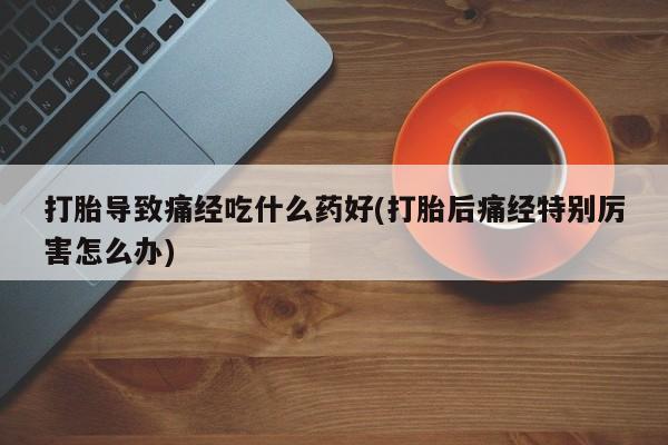卖流产药联系方式打胎导致痛经吃什么药好(打胎后痛经特别厉害怎么办)