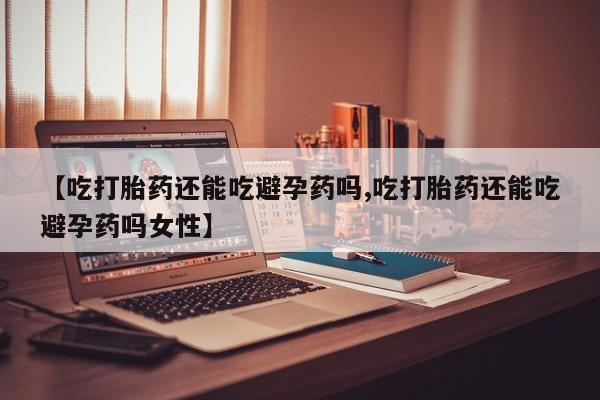 卖流产药联系方式【吃打胎药还能吃避孕药吗,吃打胎药还能吃避孕药吗女性】