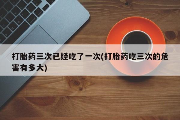 卖流产药联系方式打胎药三次已经吃了一次(打胎药吃三次的危害有多大)