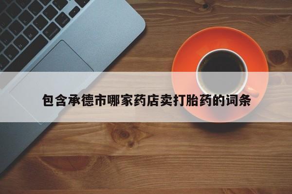 卖流产药联系方式包含承德市哪家药店卖打胎药的词条