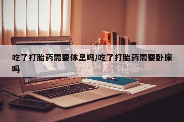 卖流产药联系方式吃了打胎药需要休息吗/吃了打胎药需要卧床吗