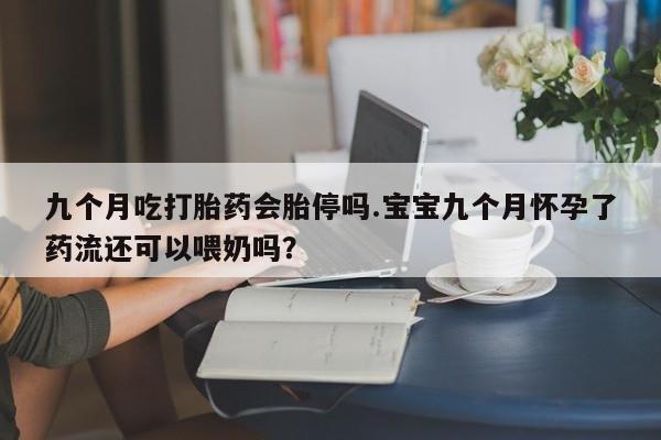 卖流产药联系方式九个月吃打胎药会胎停吗.宝宝九个月怀孕了药流还可以喂奶吗？