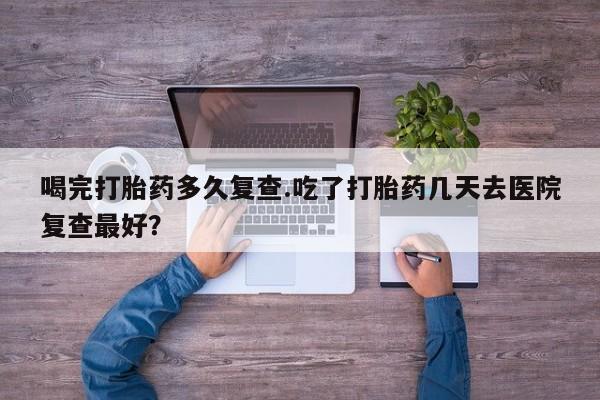 卖流产药联系方式喝完打胎药多久复查.吃了打胎药几天去医院复查最好？