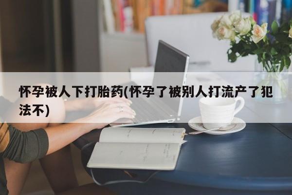 卖流产药联系方式怀孕被人下打胎药(怀孕了被别人打流产了犯法不)