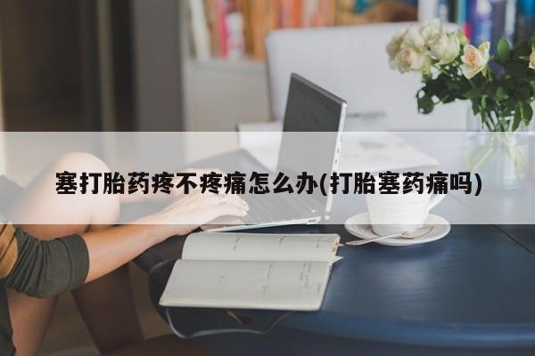 卖流产药联系方式塞打胎药疼不疼痛怎么办(打胎塞药痛吗)