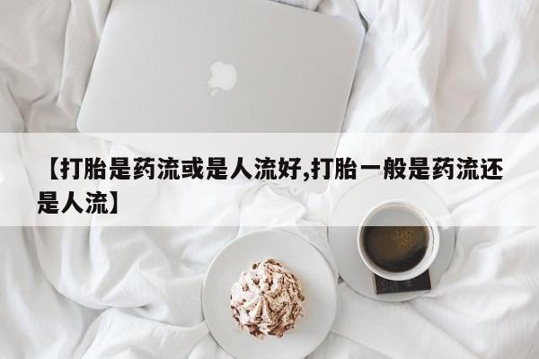 卖流产药联系方式【打胎是药流或是人流好,打胎一般是药流还是人流】