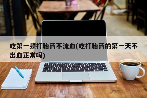 卖流产药联系方式吃第一顿打胎药不流血(吃打胎药的第一天不出血正常吗)