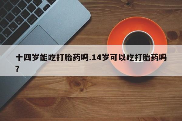 卖流产药联系方式十四岁能吃打胎药吗.14岁可以吃打胎药吗？