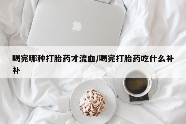 卖流产药联系方式喝完哪种打胎药才流血/喝完打胎药吃什么补补