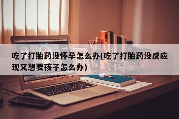 卖流产药联系方式吃了打胎药没怀孕怎么办(吃了打胎药没反应现又想要孩子怎么办)
