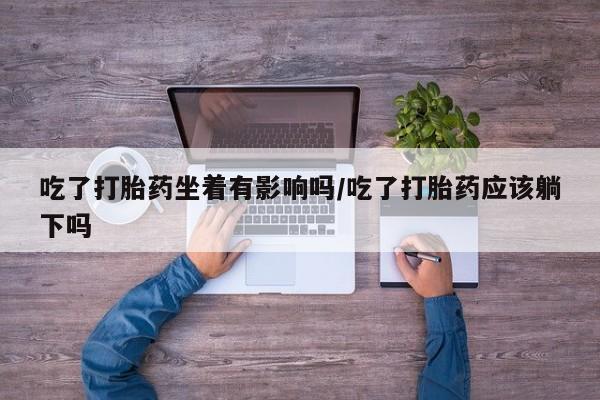 卖流产药联系方式吃了打胎药坐着有影响吗/吃了打胎药应该躺下吗