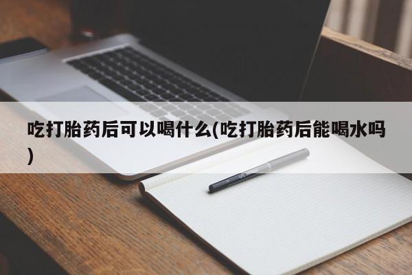 卖流产药联系方式吃打胎药后可以喝什么(吃打胎药后能喝水吗)
