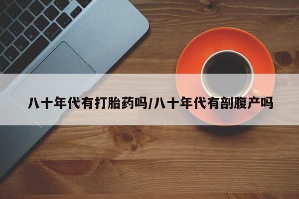 卖流产药联系方式八十年代有打胎药吗/八十年代有剖腹产吗