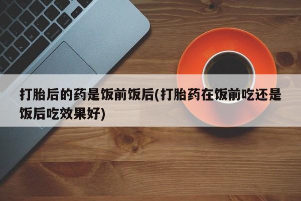 卖流产药联系方式打胎后的药是饭前饭后(打胎药在饭前吃还是饭后吃效果好)