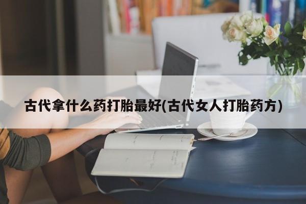 卖流产药联系方式古代拿什么药打胎最好(古代女人打胎药方)