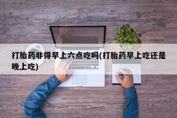 卖流产药联系方式打胎药非得早上六点吃吗(打胎药早上吃还是晚上吃)