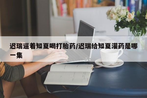 卖流产药联系方式迟瑞逼着知夏喝打胎药/迟瑞给知夏灌药是哪一集